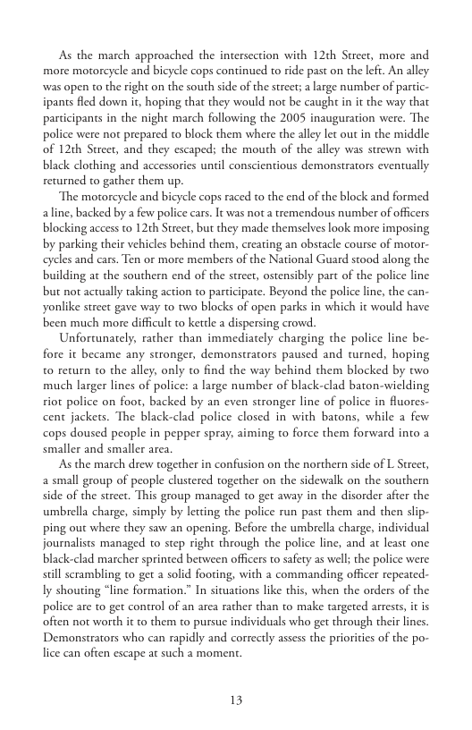 As the march approached the intersection with 12th Street, more and more mortorcycle and bicycle cops continued to ride past on the left. An alley was open to the right on the south side of the street; a large number of partic- ipants fled down it, hoping that they would not be caught in it the way that participants in the night march following the 2005 inauguration were. The police were not prepared to block them where the alley let out in the middle of 12th Street, and they escaped; the mouth of the alley was strewn with black clothing and accessories until conscientious demonstrators eventually returned to gather them up.  The motorcycle and bicycle cops raced to the end of the block and formed aline, backed by a few police cars. It was not a tremendous number of officers blocking access to 12th Stree, but they made themselves look more imposing by parking their vehicles behind them, creating an obstacle course of moror- celes and cars. Ten or more members of the National Guard stood along the building at the southern end of the street, ostensibly part of the police line but not actually taking action to participate. Beyond the police line, the can- yonlike street gave way to two blocks of open parks in which it would have been much more difficult to kettle a dispersing crowd.  Unfortunately, rather than immediately charging the police line be- fore it became any stronger, demonstrators paused and turned, hoping to return to the alley, only o find the way behind them blocked by two much larger lines of police: a large number of black-clad baton-wiclding iot police on foot, backed by an even stronger line of police in fluores- cent jackets. The black-clad police closed in with batons, while a few cops doused people in pepper spray, aiming to force them forward into a smaller and smaller area  As the march drew together in confusion on the northern side of L Streer, a small group of people clustered together on the sidewalk on the southern side of the street. This group managed to get away in the disorder afier the umbrella charge, simply by letting the police run past them and then slip- ping out where they saw an opening. Before the umbrella charge, individual journalists managed o step right through the police line, and at least one. black-clad marcher sprinted between officers to safety as well; the police were sill serambling to get  solid footing, with a commanding officer repeated- Iy shouting “line formation.” In situations like this, when the orders of the police are to get control of an area rather than to make targeted arrests, it is often not worth it to them to pursue individuals who get through their lincs. Demonstrators who can rapidly and correctly assess the priorities of the po- lice can often escape at such a moment  13 